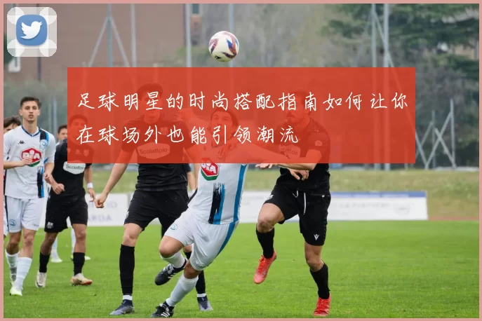 足球明星的时尚搭配指南如何让你在球场外也能引领潮流