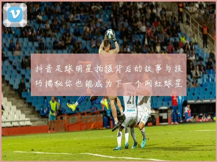 抖音足球明星拍摄背后的故事与技巧揭秘你也能成为下一个网红球星