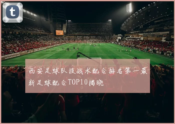 西安足球队技战术配合排名第一最新足球配合TOP10揭晓