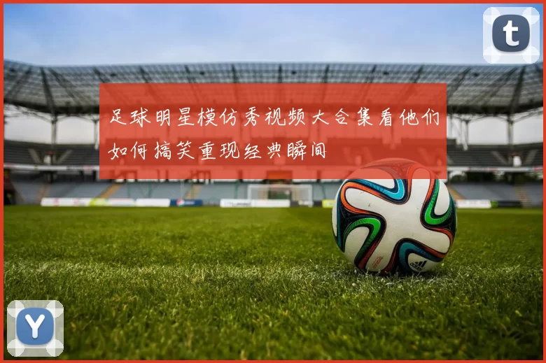 足球明星模仿秀视频大合集看他们如何搞笑重现经典瞬间