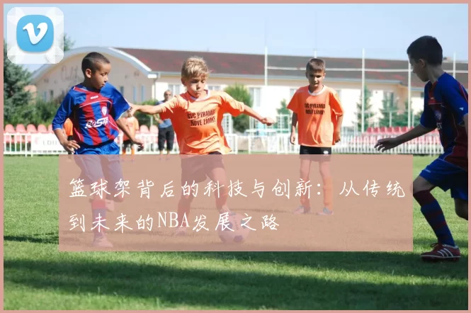 篮球架背后的科技与创新：从传统到未来的NBA发展之路