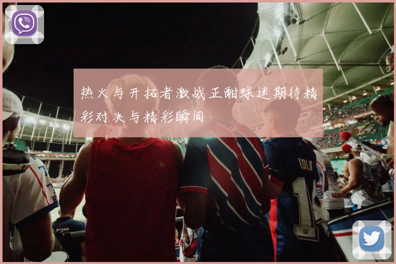 热火与开拓者激战正酣球迷期待精彩对决与精彩瞬间