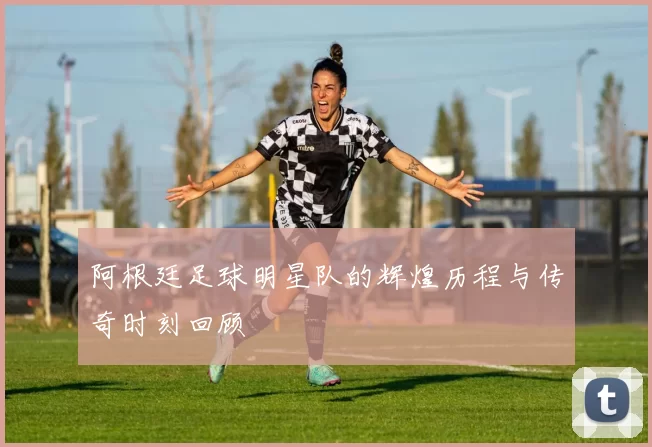 阿根廷足球明星队的辉煌历程与传奇时刻回顾