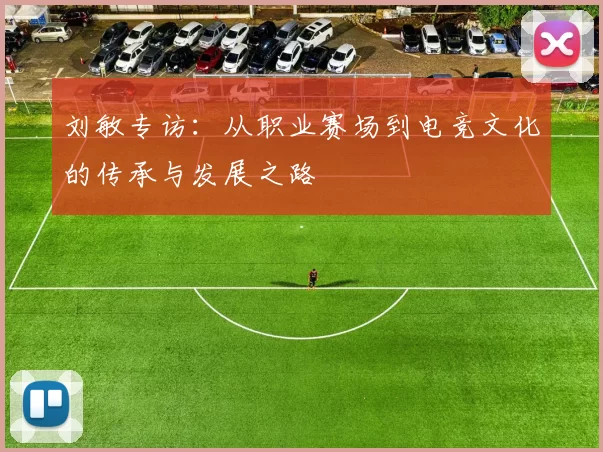 刘敏专访：从职业赛场到电竞文化的传承与发展之路