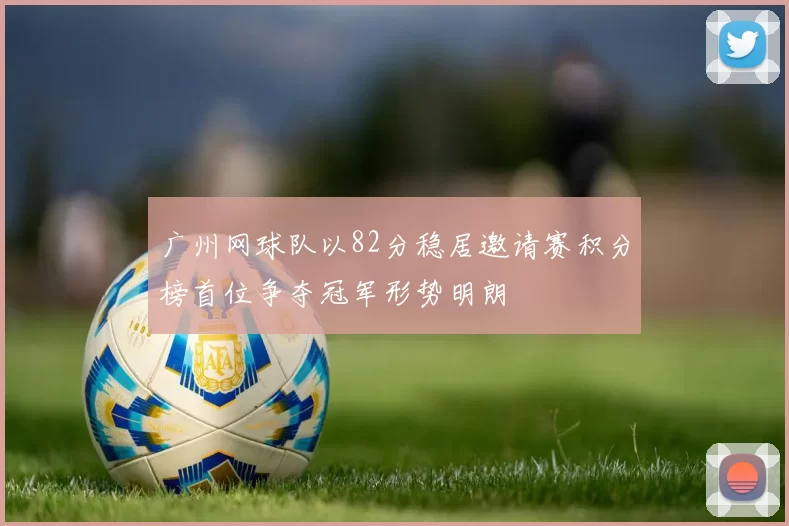 广州网球队以82分稳居邀请赛积分榜首位争夺冠军形势明朗