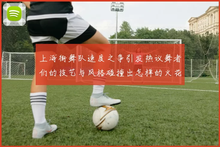 上海街舞队速度之争引发热议舞者们的技艺与风格碰撞出怎样的火花