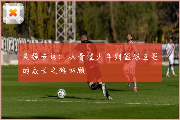 吴强专访：从青涩少年到篮球巨星的成长之路回顾