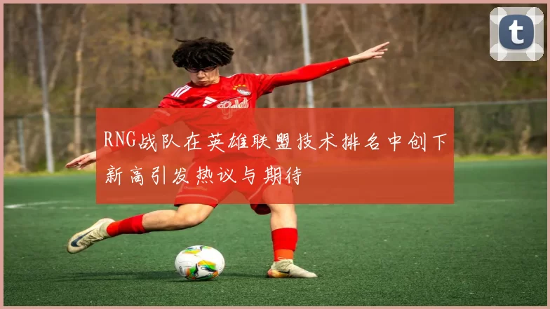 RNG战队在英雄联盟技术排名中创下新高引发热议与期待