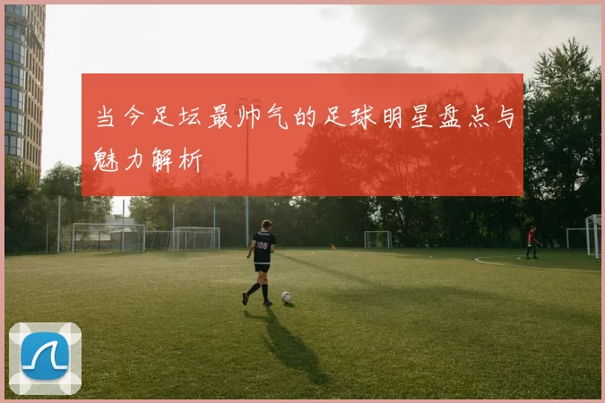 当今足坛最帅气的足球明星盘点与魅力解析