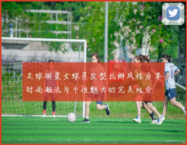 足球明星女球员发型扎辫风格分享时尚潮流与个性魅力的完美结合
