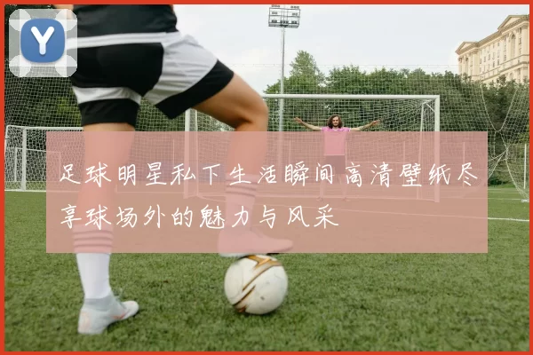 足球明星私下生活瞬间高清壁纸尽享球场外的魅力与风采