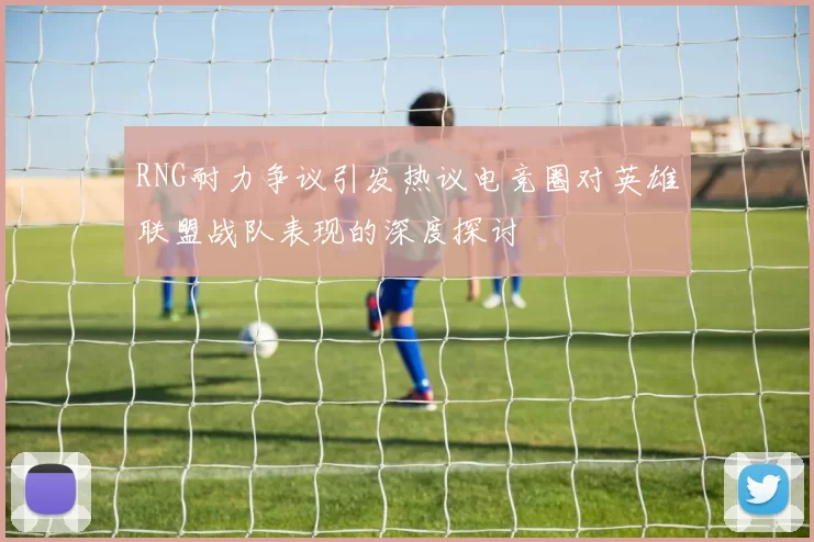 RNG耐力争议引发热议电竞圈对英雄联盟战队表现的深度探讨