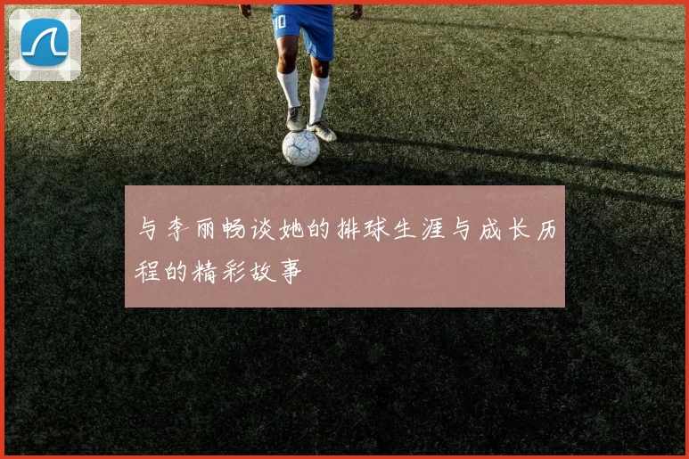 与李丽畅谈她的排球生涯与成长历程的精彩故事