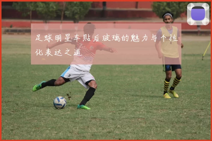 足球明星车贴后玻璃的魅力与个性化表达之道