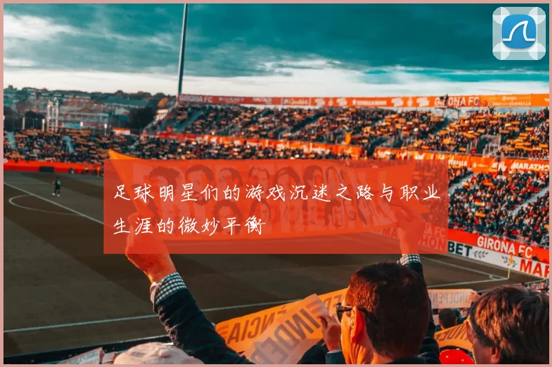 足球明星们的游戏沉迷之路与职业生涯的微妙平衡