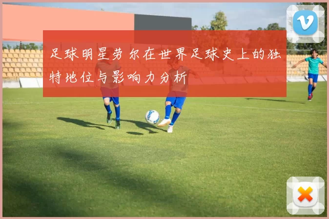 足球明星劳尔在世界足球史上的独特地位与影响力分析