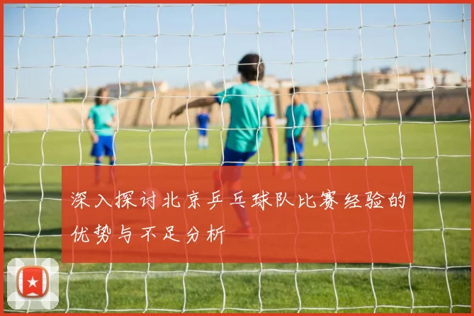 深入探讨北京乒乓球队比赛经验的优势与不足分析