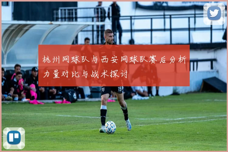 杭州网球队与西安网球队赛后分析力量对比与战术探讨