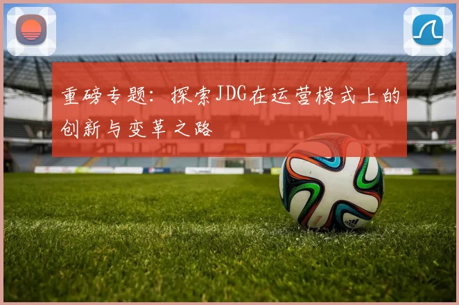 重磅专题：探索JDG在运营模式上的创新与变革之路