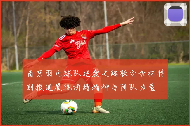 南京羽毛球队逆袭之路联合会杯特别报道展现拼搏精神与团队力量
