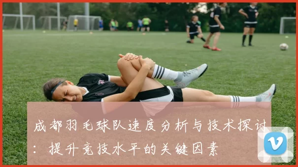 成都羽毛球队速度分析与技术探讨：提升竞技水平的关键因素