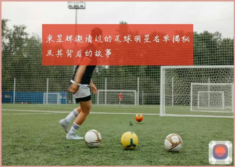 束昱辉邀请过的足球明星名单揭秘及其背后的故事