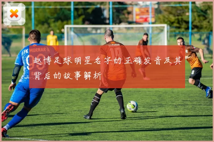 赵博足球明星名字的正确发音及其背后的故事解析