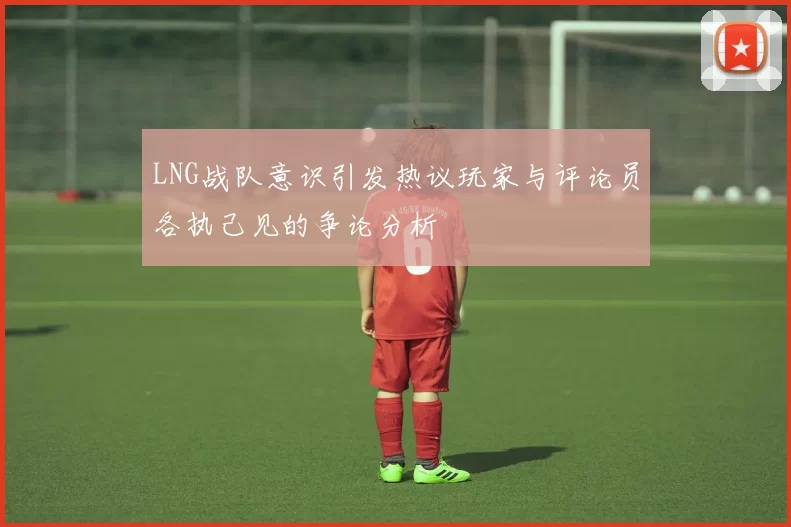 LNG战队意识引发热议玩家与评论员各执己见的争论分析