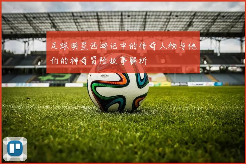 足球明星西游记中的传奇人物与他们的神奇冒险故事解析