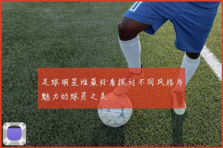 足球明星谁最好看探讨不同风格与魅力的球员之美