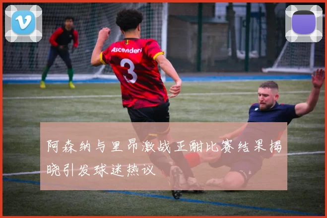 阿森纳与里昂激战正酣比赛结果揭晓引发球迷热议