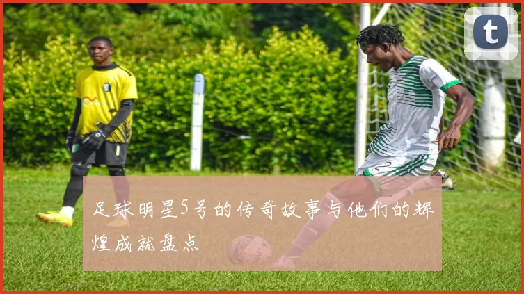 足球明星5号的传奇故事与他们的辉煌成就盘点