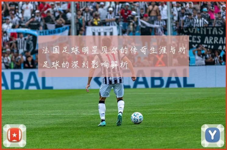 法国足球明星贝尔的传奇生涯与对足球的深刻影响解析