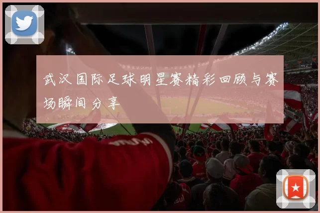 武汉国际足球明星赛精彩回顾与赛场瞬间分享