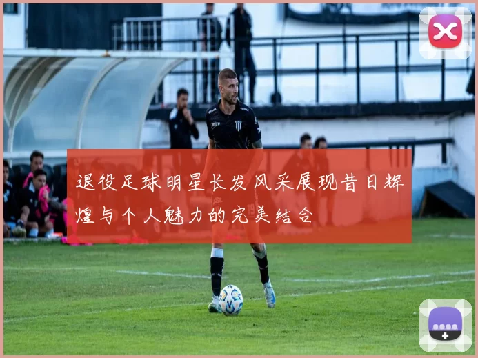 退役足球明星长发风采展现昔日辉煌与个人魅力的完美结合