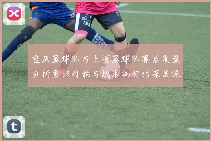 重庆篮球队与上海篮球队赛后复盘分析意识对抗与战术执行的深度探讨