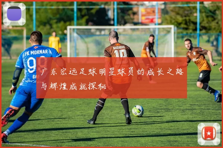 广东宏远足球明星球员的成长之路与辉煌成就探秘