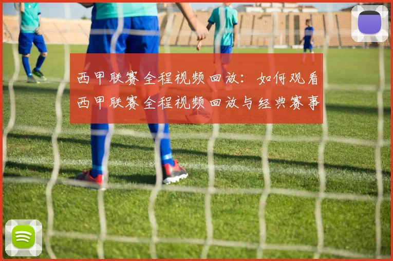 西甲联赛全程视频回放：如何观看西甲联赛全程视频回放与经典赛事