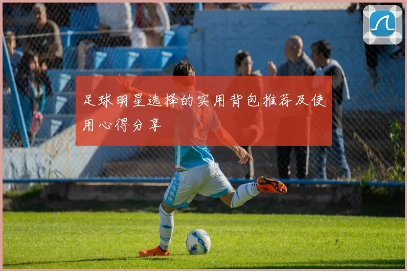 足球明星选择的实用背包推荐及使用心得分享