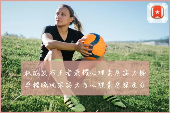 权威发布王者荣耀心理素质实力榜单揭晓玩家实力与心理素质深度分析