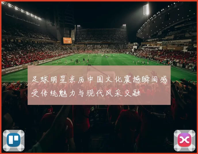 足球明星亲历中国文化震撼瞬间感受传统魅力与现代风采交融