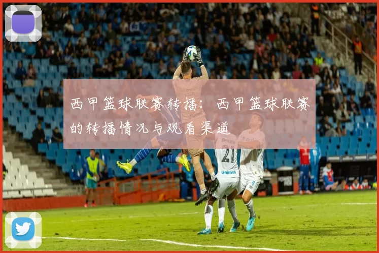 西甲篮球联赛转播：西甲篮球联赛的转播情况与观看渠道