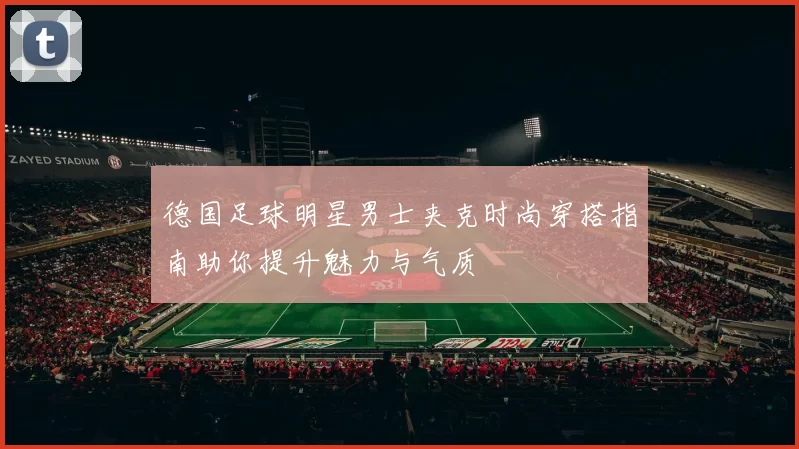 德国足球明星男士夹克时尚穿搭指南助你提升魅力与气质