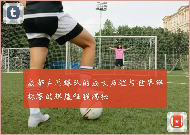 成都乒乓球队的成长历程与世界锦标赛的辉煌征程揭秘