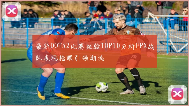 最新DOTA2比赛经验TOP10分析FPX战队表现抢眼引领潮流