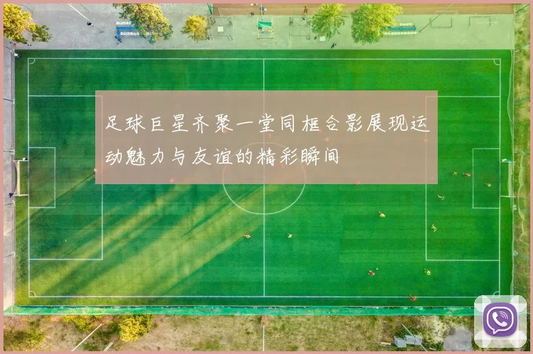 足球巨星齐聚一堂同框合影展现运动魅力与友谊的精彩瞬间