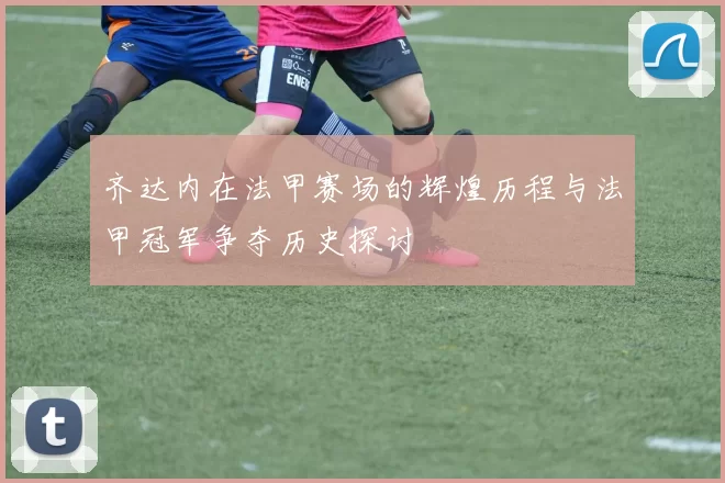 齐达内在法甲赛场的辉煌历程与法甲冠军争夺历史探讨