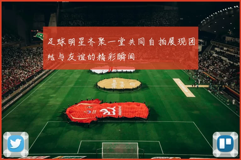 足球明星齐聚一堂共同自拍展现团结与友谊的精彩瞬间