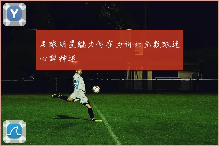 足球明星魅力何在为何让无数球迷心醉神迷