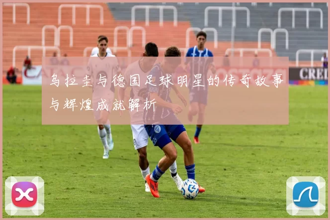 乌拉圭与德国足球明星的传奇故事与辉煌成就解析